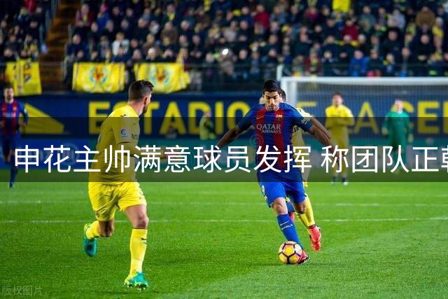 申花主帅满意球员发挥 称团队正朝正确方向前进
